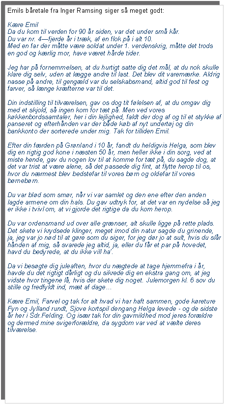 Tekstfelt: Emils bretale fra Inger Ramsing siger s meget godt:Kre EmilDa du kom til verden for 90 r siden, var det under sm kr. Du var nr. 4fjerde r i trk, af en flok p i alt 10. Med en far der mtte vre soldat under 1. verdenskrig, mtte det trods en god og krlig mor, have vret hrde tider.Jeg har p fornemmelsen, at du hurtigt satte dig det ml, at du nok skulle klare dig selv, uden at lgge andre til last. Det blev dit varemrke. Aldrig nasse p andre, til gengld var du selskabsmand, altid god til fest og farver, s lnge krfterne var til det.Din indstilling til tilvrelsen, gav os dog tit flelsen af, at du omgav dig med et skjold, s ingen kom for tt p. Men ved vores kkkenbordssamtaler, her i din lejlighed, faldt der dog af og til et stykke af panseret og efterhnden var der bde kb af nyt undertj og din bankkonto der sorterede under mig. Tak for tilliden Emil.Efter din frden p Grnland i 10 r, fandt du heldigvis Helga, som blev dig en rigtig god kone i nsten 50 r, men heller ikke i din sorg, ved at miste hende, gav du nogen lov til at komme for tt p, du sagde dog, at det var trist at vre alene, s det passede dig fint, at flytte herop til os, hvor du nrmest blev bedstefar til vores brn og oldefar til vores brnebrn.Du var bld som smr, nr vi var samlet og den ene efter den anden  lagde armene om din hals. Du gav udtryk for, at det var en nydelse s jeg er ikke i tvivl om, at vi gjorde det rigtige da du kom herop.Du var ordensmand ud over alle grnser, alt skulle ligge p rette plads. Det skete vi krydsede klinger, meget imod din natur sagde du grinende, ja, jeg var jo nd til at gre som du siger, for jeg dr jo at sult, hvis du slr hnden af mig, s svarede jeg altid, ja, eller du fr et par p hovedet, havd du bedyrede, at du ikke vill ha.Da vi besgte dig juleaften, hvor du ngtede at tage hjemmefra i r, havde du det rigtigt drligt og du sikrede dig en ekstra gang om, at jeg vidste hvor tingene l, hvis der skete dig noget. Julemorgen kl. 6 sov du stille og fredfyldt ind, mt af dageKre Emil, Farvel og tak for alt hvad vi har haft sammen, gode kreture Fyn og Jylland rundt, Sjove kortspil dengang Helga levede - og de sidste r her i Sdr.Felding. Og isr tak for din gavmildhed mod jeres forldre og dermed mine svigerforldre, da sygdom var ved at vlte deres tilvrelse.